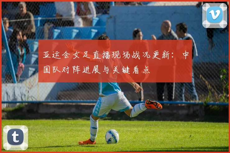 亚运会女足直播现场战况更新：中国队对阵进展与关键看点