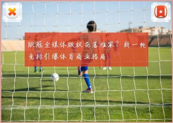 欧冠全媒体版权花落谁家？新一轮竞标引爆体育商业格局