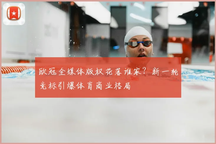 欧冠全媒体版权花落谁家？新一轮竞标引爆体育商业格局