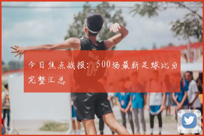 今日焦点战报：500场最新足球比分完整汇总