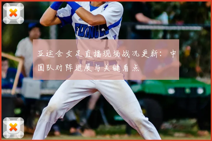 亚运会女足直播现场战况更新：中国队对阵进展与关键看点