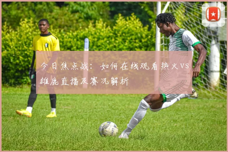 今日焦点战：如何在线观看热火vs雄鹿直播及赛况解析