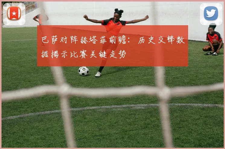 巴萨对阵赫塔菲前瞻：历史交锋数据揭示比赛关键走势