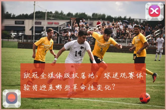 欧冠全媒体版权落地，球迷观赛体验将迎来哪些革命性变化？