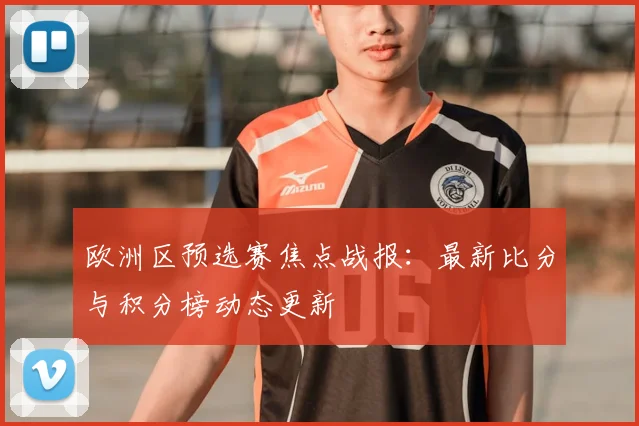 欧洲区预选赛焦点战报:最新比分与积分榜动态更新