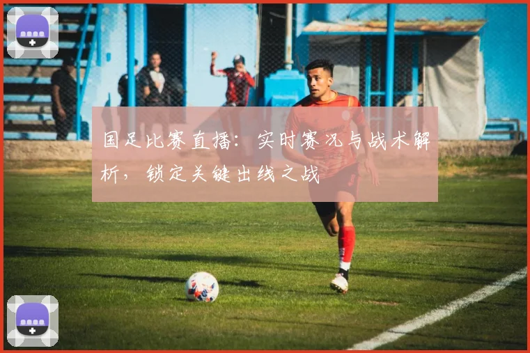 国足比赛直播:实时赛况与战术解析,锁定关键出线之战