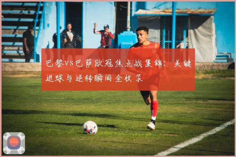 巴黎vs巴萨欧冠焦点战集锦：关键进球与逆转瞬间全收录