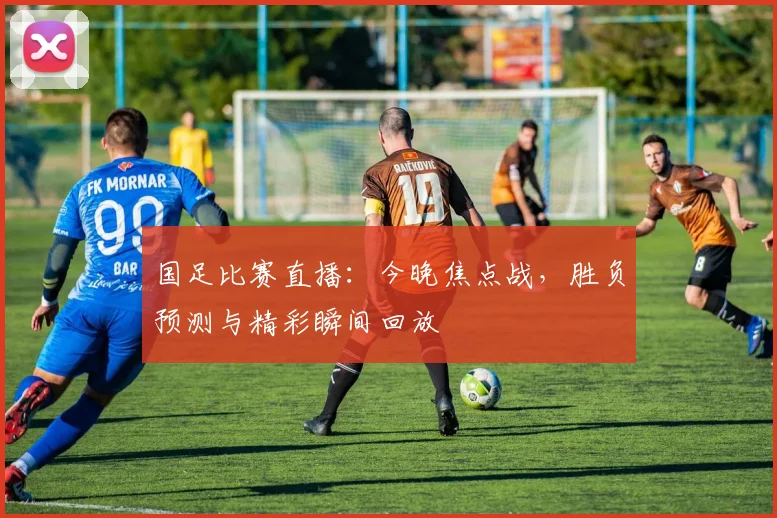 国足比赛直播：今晚焦点战，胜负预测与精彩瞬间回放