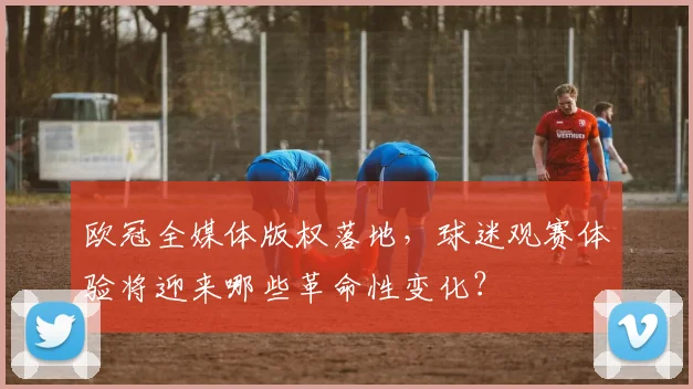 欧冠全媒体版权落地，球迷观赛体验将迎来哪些革命性变化？